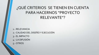 ¿QUÉ CRITERIOS SE TIENEN EN CUENTA
PARA HACERNOS “PROYECTO
RELEVANTE”?
1.- RELEVANCIA
2.- CALIDAD DEL DISEÑO Y EJECUCIÓN
3.- EL IMPACTO
4.- LA DIFUSIÓN
5.- OTROS
 