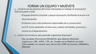 FORMA UN EQUIPO Y MUÉVETE
• 1.- ¿Quiénes son las personas del centro interesadas en trabajar en el proyecto?
Ésta es la parte crucial.
•El equipo directivo (impulsar y apoyar el proyecto, facilitando el acceso a la
documentación)
•El claustro (uno o dos profesores responsables de su consecución)
•La CCP como catalizador (involucrarse, realizar actividades, promover y
animar en el departamento)
• 2.- ¿Cómo nos movemos para aprender a gestionar el proceso?
•Hay jornadas informativas ERASMUS+ que celebran diferentes
organismos: CRIF, SEPIE, CTIF, etc. Pueden ser en Madrid o en otras
Comunidades. En nuestro caso, hemos ido a CRIF Las Acacias, Valladolid y
Albacete.
 