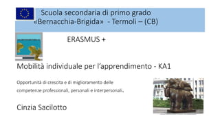 Scuola secondaria di primo grado
«Bernacchia-Brigida» - Termoli – (CB)
ERASMUS +
Mobilità individuale per l’apprendimento - KA1
Opportunità di crescita e di miglioramento delle
competenze professionali, personali e interpersonali.
Cinzia Sacilotto
 