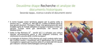 Deuxième étape:Recherche et analyse de
documents historiques
Seconda tappa…ricerca e analisi di documenti storici
• Il nome Europa come territorio appare per la prima volta in
Omero nel 7° secolo a.C. Nel 500 a.C. Ecateo di Mileto parla di
due grandi divisioni, l’Europa e l’Asia. Una generazione più tardi
Erodoto parla di mondo abitabile in Europa e barbaro in Asia. La
vecchia Europa viene già identificata nel bacino del
Mediterraneo
• Sotto la Pax Romana (2° secolo d.C.) si sviluppa una cultura
ispirata all’umanesimo greco e alla religione cristiana, che
costituisce lo zoccolo della «civiltà europea»
• La battaglia di Poitiers (732) diventa più tardi simbolo della lotta
dei cristiani contro i musulmani ed è significativo che la parola
«européens» appare per la prima volta in un testo del VIII secolo
per indicare i vincitori della battaglia contro gli Arabi.
 