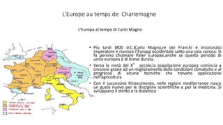 L’Europe au temps de Charlemagne
• Più tardi (800 d.C.)Carlo Magno,re dei Franchi è incoronato
imperatore e riunisce l’Europa occidentale sotto una sola corona. Si
fa persino chiamare Pater Europae,anche se questo periodo di
unità europea è di breve durata.
• Verso la metà del X° secolo,la popolazione europea comincia a
crescere grazie ad un miglioramento delle condizioni climatiche e al
progresso di alcune tecniche che trovano applicazione
nell’agricoltura
• Con il successivo Rinascimento, nelle regioni mediterranee nasce
un gusto nuovo per le discipline scientifiche e per la medicina. Si
sviluppano il diritto e la dialettica
L’Europa al tempo di Carlo Magno
 