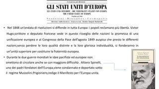 • Nel 1848 un’ondata di rivoluzioni si diffonde in tutta Europa: i popoli reclamano più libertà. Victor
Hugo,scrittore e deputato francese vede in questo risveglio delle nazioni la promessa di una
unificazione europea e al Congresso della Pace dell’agosto 1849 auspica che presto le differenti
nazioni,senza perdere le loro qualità distinte e la loro gloriosa individualità, si fonderanno in
un’unità superiore per costituire la fraternità europea.
• Durante le due guerre mondiali le idee pacifiste ed europee non
smettono di circolare anche se con maggiore difficoltà . Altiero Spinelli,
uno dei padri fondatori dell’Europa,viene condannato e deportato sotto
il regime Mussolini.Prigioniero,redige il Manifesto per l’Europa unita.
 