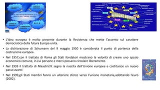 • L’idea europea è molto presente durante la Resistenza che mette l’accento sul carattere
democratico della futura Europa unita.
• La dichiarazione di Schumann del 9 maggio 1950 è considerata il punto di partenza della
costruzione europea.
• Nel 1957,con il trattato di Roma gli Stati fondatori mostrano la volontà di creare uno spazio
economico comune, in cui persone e merci possano circolare liberamente.
• Nel 1993 il trattato di Maastricht segna la nascita dell’Unione europea e costituisce un nuovo
passo avanti
• Nel 1999,gli Stati membri fanno un ulteriore sforzo verso l’unione monetaria,adottando l’euro
(2002).
 