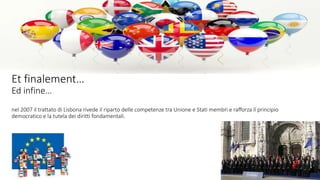 Et finalement…
Ed infine…
nel 2007 il trattato di Lisbona rivede il riparto delle competenze tra Unione e Stati membri e rafforza il principio
democratico e la tutela dei diritti fondamentali.
EE
 