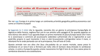 Per noi oggi Europa è in primo luogo un continente,un’entità geografica,politica,economica così
come un insieme di popoli
ma…
la leggenda (o il mito) che la riguarda, racconta che un giorno la principessa Europa,figlia di
Agénor,re della Fenicia, coglieva fiori con le sue amiche sulla spiaggia di Tyr quando apparve un
toro bianco che attirò il suo sguardo.Dopo un primo momento di paura,Europa lasciò che il toro
le si avvicinasse e cominciò ad accarezzarlo sedendosi sull’animale che si inginocchiò ai suoi
piedi.Ma proprio in quel momento il toro si alzò bruscamente e,dirigendosi verso il mare, si
allontanò fra le onde portando con sé la principessa, fino all’isola di Creta.
Questo animale non era altro che Zeus che,sedotto da un essere mortale, aveva preso le
sembianze di un toro.Il toro si fermerà poi nella città di Gortyne dove,ritrovate le sembianze
umane, si unirà a Europa.Da questa unione nasceranno tre figli.Il toro di cui Zeus aveva preso le
sembianze diventerà una costellazione.
 