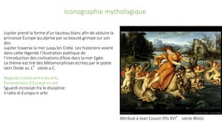 Jupiter prend la forme d’un taureau blanc afin de séduire la
princesse Europe qui,éprise par sa beauté,grimpe sur son
dos.
Jupiter traverse la mer jusqu’en Crète. Les historiens voient
dans cette légende l’illustration poétique de
l’introduction des civilisations d’Asie dans la mer Egée.
Le thème est tiré des Métamorphoses écrites par le poète
latin Ovide au 1°siècle a.C.
Regards croisés entre les arts:
l’enlèvement d’Europe en art
Sguardi incrociati fra le discipline:
il ratto di Europa in arte
Iconographie mythologique
Attribué à Jean Cousin (fils XVI° siècle-Blois)
 