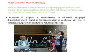 Musée Carnavalet-Musée Cognacq-Jay
Atelier de découverte et manipulation des outils pédagogiques disponibles.Outils
pratiques de formation,capables de combiner différents thèmes et connaissance par
rapport au patrimoine culturel et naturel de l’Europe.
• Laboratorio di scoperta e manipolazione di strumenti pedagogici
disponibili.Strumenti pratici di formazione,capaci di combinare vari temi e
conoscenze sul patrimonio culturale e naturale dell’Europa.
 