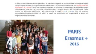 Il corso si conclude con la consapevolezza di aver fatto un pezzo di strada insieme ai colleghi europei
(spagnoli,greci,rumeni,portoghesi,italiani) nella ricerca di spunti di riflessione sull’importanza del
dialogo tra le culture e sulla necessità di insegnare in maniera incisiva questo atteggiamento agli
alunni per un obiettivo che, ancorché immediato, porta con sé il destino dell’Europa futura. Forse
anche noi abbiamo contribuito alla costruzione di quell’Unione europea fatta di persone
comuni,esperienze,condivisione di valori e ideali ma soprattutto di progettualità e voglia di
migliorare il nostro mondo.
 