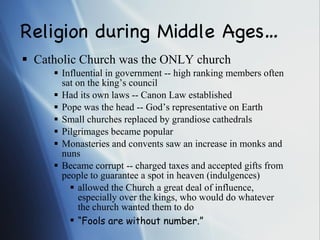 Religion during Middle Ages… Catholic Church was the ONLY church Influential in government -- high ranking members often sat on the king’s council Had its own laws -- Canon Law established Pope was the head -- God’s representative on Earth Small churches replaced by grandiose cathedrals  Pilgrimages became popular Monasteries and convents saw an increase in monks and nuns Became corrupt -- charged taxes and accepted gifts from people to guarantee a spot in heaven (indulgences) allowed the Church a great deal of influence, especially over the kings, who would do whatever the church wanted them to do “ Fools are without number.” 