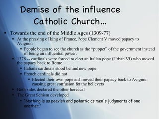Demise of the influence Catholic Church… Towards the end of the Middle Ages (1309-77) At the pressing of king of France, Pope Clement V moved papacy to Avignon People began to see the church as the “puppet” of the government instead of being an influential power. 1378 -- cardinals were forced to elect an Italian pope (Urban VI) who moved the papacy back to Rome Italians cardinals stood behind new pope French cardinals did not Elected their own pope and moved their papacy back to Avignon causing great confusion for the believers Both sides declared the other heretical The Great Schism developed “ Nothing is as peevish and pedantic as men's judgments of one another.” 
