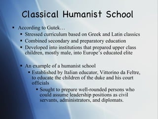Classical Humanist School According to Gutek… Stressed curriculum based on Greek and Latin classics Combined secondary and preparatory education Developed into institutions that prepared upper class children, mostly male, into Europe’s educated elite An example of a humanist school Established by Italian educator, Vittorino da Feltre, to educate the children of the duke and his court officials Sought to prepare well-rounded persons who could assume leadership positions as civil servants, administrators, and diplomats. 