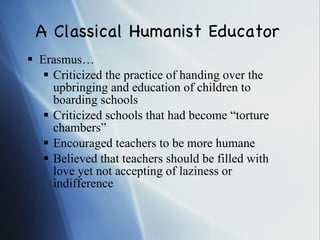 A Classical Humanist Educator Erasmus… Criticized the practice of handing over the upbringing and education of children to boarding schools Criticized schools that had become “torture chambers” Encouraged teachers to be more humane Believed that teachers should be filled with love yet not accepting of laziness or indifference 