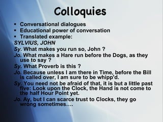 Colloquies Conversational dialogues Educational power of conversation Translated example: SYLVIUS, JOHN   Sy.  What makes you run so, John ?  Jo.  What makes a Hare run before the Dogs, as they use to say ?  Sy.  What Proverb is this ?  Jo.  Because unless I am there in Time, before the Bill is called over, I am sure to be whipp'd.  Sy.  You need not be afraid of that, it is but a little past five: Look upon the Clock, the Hand is not come to the half Hour Point yet.  Jo.  Ay, but I can scarce trust to Clocks, they go wrong sometimes…. 
