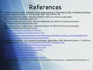 References  Williams, Kathleen, editor.  Twentieth Century Interpretations of 'The Praise of Folly': A Collection of Critical Essays . Englewood Cliffs, NJ: Prentice-Hall, 1969. 122p.PA8515 .W5 Erasmus, Desiderius. (2005). Retrieved October 9, 2009, from Discovery Education: http://streaming.discoveryeducation.com/  All About the Renaissance. (2004). Retrieved September 29, 2009 from Discovery Education: http://streaming.discoveryeducation.com/  Desiderius Erasmus. Goldhil. (2001). Retrieved October 18, 2009, from Discovery Education: http://streaming.discoveryeducation.com/ http://www.newadvent.org/cathen/05510b.htm http://www.historyguide.org/intellect/erasmus.html http://www. all-about-renaissance-faires . com/renaissance_info/catholic_church_in_the_renaissance .htm http://www. vlib . us/medieval/lectures/great_schism .html "Council of Constance."  The Columbia Encyclopedia, Sixth Edition . 2008. Retrieved October 17, 2009 from Encyclopedia.com:  http://www.encyclopedia.com/doc/1E1-ConstncCo.html http://library. thinkquest .org/C006522/religion/overview.php http://www. historyguide .org/intellect/humanism.html http://en. wikipedia .org/wiki/Desiderius_Erasmus http://en. wikipedia .org/wiki/Renaissance http://en. wikipedia .org/wiki/Humanism http://en. wikipedia .org/wiki/Renaissance_humanism Gutek, Gerald Lee.  Historical and philosophical foundations of educations: a biographical introduction; 4 th  edition. 