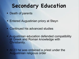 Secondary Education Death of parents  Entered Augustinian priory at Steyn Continued his advanced studies Augustinian education defended compatibility of Greek and Roman knowledge with Christianity. At 23 he was ordained a priest under the Augustinian religious order 