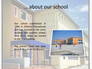 … about our school
Our school established in
1984 in Polichni-Thessaloniki
and was housed at the same
building with another school,
until 2013, when we moved
to our new building.
The school hours are daily
from 8.00 a.m. to 14.30 p.m.
3rd Senior High School of Polichni - Thessaloniki,
Greece
The old building
 