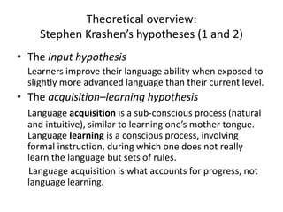 Theoretical overview:
Stephen Krashen’s hypotheses (1 and 2)
• The input hypothesis
Learners improve their language ability when exposed to
slightly more advanced language than their current level.
• The acquisition–learning hypothesis
Language acquisition is a sub-conscious process (natural
and intuitive), similar to learning one’s mother tongue.
Language learning is a conscious process, involving
formal instruction, during which one does not really
learn the language but sets of rules.
Language acquisition is what accounts for progress, not
language learning.
 