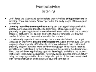Practical advice:
Listening
• Don’t force the students to speak before they have had enough exposure to
listening. There is a natural “silent” period in the early stages of learning and
acquisition.
• Listening should be encouraged from early on, starting with input which is
slightly more advanced than the students’ level of language ability and
gradually progressing towards more advanced levels in line with the students’
progress. Naturally, this applies also to the type of language used by the
teacher in his or her communication with the students.
• It is extremely important to encourage the students to listen to the target
language on their own, outside of the classroom. Again, they should start with
language of appropriate difficulty (slightly more advanced than theirs) and
gradually progress towards more advanced language. They should listen to
something of real interest to them, focusing on the meaning (understanding).
Thus, they will be using the language, not learning it, and this is the process
that results in language acquisition. Naturally, such a process of meaningfully
using the language outside of class helps also get rid of the stress associated
with formal instruction and helps build student confidence.
 