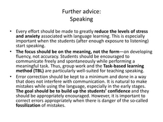 Further advice:
Speaking
• Every effort should be made to greatly reduce the levels of stress
and anxiety associated with language learning. This is especially
important when the students (after enough exposure to listening)
start speaking.
• The focus should be on the meaning, not the form—on developing
fluency, not accuracy. Students should be encouraged to
communicate freely and spontaneously while performing a
meaningful task. Thus, group work and the Task-based learning
method (TBL) are particularly well-suited for teaching speaking.
• Error correction should be kept to a minimum and done in a way
that does not interfere with communication. It is natural to make
mistakes while using the language, especially in the early stages.
The goal should be to build up the students’ confidence and they
should be appropriately encouraged. However, it is important to
correct errors appropriately when there is danger of the so-called
fossilization of mistakes.
 