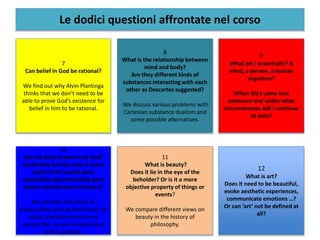 Le dodici questioni affrontate nel corso
7
Can belief in God be rational?
We find out why Alvin Plantinga
thinks that we don’t need to be
able to prove God’s existence for
belief in him to be rational.
8
What is the relationship between
mind and body?
Are they different kinds of
substances interacting with each
other as Descartes suggested?
We discuss various problems with
Cartesian substance dualism and
some possible alternatives.
9
What am I essentially? A
mind, a person, a human
organism?
When did I come into
existence and under what
circumstances will I continue
to exist?
10
Are my actions ever truly free?
Could they be free even if every
event in the world were
completely determined by prior
events and the laws of nature?
We consider the views of
philosophers who believe that free
action and determinism are
compatible, as well as objections
to this position.
11
What is beauty?
Does it lie in the eye of the
beholder? Or is it a more
objective property of things or
events?
We compare different views on
beauty in the history of
philosophy.
12
What is art?
Does it need to be beautiful,
evoke aesthetic experiences,
communicate emotions …?
Or can ‘art’ not be defined at
all?
 