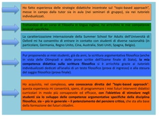 Ho fatto esperienza delle strategie didattiche incentrate sul “topic-based approach”,
messe in campo dalla tutor sia in aula (nei seminari di gruppo), sia nei tutorials
individualizzati.
Trattandosi di un corso di Filosofia in lingua inglese, ho arricchito le mie competenze
lessicali specifiche.
La caratterizzazione internazionale della Summer School for Adults dell’Università di
Oxford mi ha consentito di entrare in contatto con studenti di diverse nazionalità (in
particolare, Germania, Regno Unito, Cina, Australia, Stati Uniti, Spagna, Belgio).
Pur proponendo ai miei studenti, già da anni, la scrittura argomentativa filosofica (anche
in vista delle Olimpiadi e delle prove scritte dell’Esame finale di Stato), la mia
competenza didattica sulla scrittura filosofica si è arricchita grazie ai tutorials
individualizzati dedicati all’analisi di un testo filosofico (prova di ingresso) e alla stesura
del saggio filosofico (prova finale).
Ho acquisito, nel complesso, una conoscenza diretta del “topic-based approach”:
questa esperienza mi consentirà, spero, di programmare i miei futuri interventi didattici
curricolari in modo più consapevole ed efficace, con l’obiettivo di stimolare negli
studenti sia lo sviluppo delle competenze argomentative specifiche della disciplina
filosofica, sia – più in generale – il potenziamento del pensiero critico, che sta alla base
della formazione dei futuri cittadini.
 