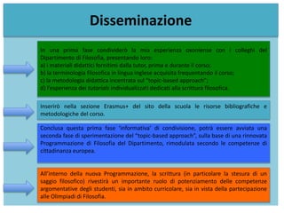 Disseminazione
In una prima fase condividerò la mia esperienza oxoniense con i colleghi del
Dipartimento di Filosofia, presentando loro:
a) i materiali didattici fornitimi dalla tutor, prima e durante il corso;
b) la terminologia filosofica in lingua inglese acquisita frequentando il corso;
c) la metodologia didattica incentrata sul “topic-based approach”;
d) l’esperienza dei tutorials individualizzati dedicati alla scrittura filosofica.
Inserirò nella sezione Erasmus+ del sito della scuola le risorse bibliografiche e
metodologiche del corso.
Conclusa questa prima fase ‘informativa’ di condivisione, potrà essere avviata una
seconda fase di sperimentazione del “topic-based approach”, sulla base di una rinnovata
Programmazione di Filosofia del Dipartimento, rimodulata secondo le competenze di
cittadinanza europea.
All’interno della nuova Programmazione, la scrittura (in particolare la stesura di un
saggio filosofico) rivestirà un importante ruolo di potenziamento delle competenze
argomentative degli studenti, sia in ambito curricolare, sia in vista della partecipazione
alle Olimpiadi di Filosofia.
 