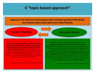 Il “topic-based approach”
Approccio che valorizza la discussione delle principali questioni filosofiche,
nel contesto dello studio della storia della filosofia.
“Fornire gli strumenti per pensare autonomamente
sulle questioni filosofiche, piuttosto che spiegare
semplicemente che cosa hanno pensato su di esse
alcune importanti figure. Queste questioni non
interessano soltanto ai filosofi: esse sorgono in modo
naturale nel contesto della vita umana, e su di esse
pensano in modo spontaneo molte persone che non
hanno mai aperto un libro di filosofia”.
N. Warburton, Philosophy. The Basics, 2013 (trad. mia)
“Qualsiasi studio serio della filosofia comprenderà una
mescolanza di studio storico e di studio incentrato sulle
questioni (topic-based) dal momento che, se non sappiamo nulla
delle argomentazioni e degli errori dei precedenti filosofi, non
possiamo sperare di fornire alla filosofia un contributo
significativo. Senza una qualche conoscenza della storia, i filosofi
non andrebbero mai avanti: continuerebbero a commettere gli
stessi errori, inconsapevoli del fatto che erano già stati commessi.
E molti filosofi sviluppano le proprie teorie grazie all’indagine su
che cosa è sbagliato nel lavoro dei filosofi precedenti”.
N. Warburton, Philosophy. The Basics, 2013 (trad. mia)
Questioni filosofiche Storia della filosofia
 