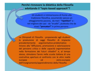 Le Olimpiadi di Filosofia - proponendo agli studenti
la produzione di saggi filosofici di impianto
prevalentemente argomentativo-problematico -
mirano alla ”diffusione, promozione e valorizzazione
del pensiero critico e delle capacità argomentative
nella formazione dei futuri cittadini” e, al tempo
stesso, stimolano l’avvio nella scuola italiana di una
costruttiva apertura al confronto con le altre realtà
europee ed extra-europee
dell’insegnamento/apprendimento della Filosofia.
Gli studenti si intimoriscono di fronte alla
tradizione filosofica, assumendo spesso un
atteggiamento passivo, da meri “ripetitori” o -
nel migliore dei casi - da “eruditi”, piuttosto che da
vivaci “pensatori” in prima persona .
Perché rinnovare la didattica della Filosofia
adottando il “topic-based approach”?
 
