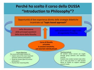 Perché ho scelto il corso della OUSSA
“Introduction to Philosophy”?
nella discussione
delle principali questioni
della storia della filosofia.
nella produzione di saggi scritti
di argomento filosofico.
Opportunità di fare esperienza diretta delle strategie didattiche
incentrate sul “topic-based approach”
Corso di filosofia
articolato
in sessioni tematiche,
con tutorials individualizzati
Course Objectives
This course will enable students to:
• Explore some of the most important
questions asked by philosophers
• Study the answers given by various
philosophers
• Practise their reasoning skills.
Teaching methods
All summer school courses are taught
through group seminars and individual
tutorials.
Students also conduct private study when
not in class and there is a well stocked
library at OUDCE to support individual
research needs.
 