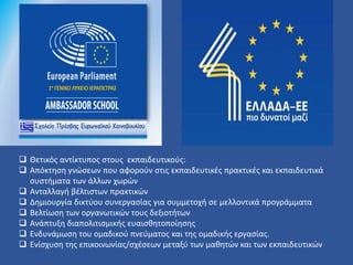  Θετικός αντίκτυπος στους εκπαιδευτικούς:
 Απόκτηση γνώσεων που αφορούν στις εκπαιδευτικές πρακτικές και εκπαιδευτικά
συστήματα των άλλων χωρών
 Ανταλλαγή βέλτιστων πρακτικών
 Δημιουργία δικτύου συνεργασίας για συμμετοχή σε μελλοντικά προγράμματα
 Βελτίωση των οργανωτικών τους δεξιοτήτων
 Ανάπτυξη διαπολιτισμικής ευαισθητοποίησης
 Ενδυνάμωση του ομαδικού πνεύματος και της ομαδικής εργασίας.
 Ενίσχυση της επικοινωνίας/σχέσεων μεταξύ των μαθητών και των εκπαιδευτικών
 
