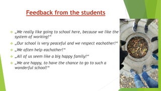 Feedback from the students
 „We really like going to school here, because we like the
system of working!“
 „Our school is very peaceful and we respect eachother!“
 „We often help eachother!“
 „All of us seem like a big happy family!“
 „We are happy, to have the chance to go to such a
wonderful school!“
 