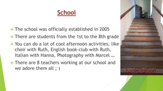 School
 The school was officially established in 2005
 There are students from the 1st to the 8th grade
 You can do a lot of cool afternoon activities, like
choir with Ruth, English book-club with Ruth,
Italian with Hanna, Photography with Marcel …
 There are 8 teachers working at our school and
we adore them all ; )
 