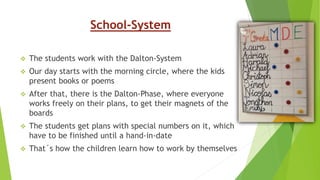 School-System
 The students work with the Dalton-System
 Our day starts with the morning circle, where the kids
present books or poems
 After that, there is the Dalton-Phase, where everyone
works freely on their plans, to get their magnets of the
boards
 The students get plans with special numbers on it, which
have to be finished until a hand-in-date
 That´s how the children learn how to work by themselves
 