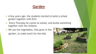 Garden
 A few years ago, the students started to build a school
garden together with Emil
 Every Thursday he comes to school, and builds something
together with the children
 We use the vegetables, that grow in the
garden, to make lunch for the kids
 
