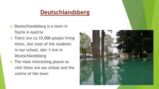Deutschlandsberg
 Deutschlandsberg is a town in
Styria in Austria
 There are ca.10,000 people living
there, but most of the students
in our school, don´t live in
Deutschlandsberg
 The most interesting places to
visit there are our school and the
centre of the town
 