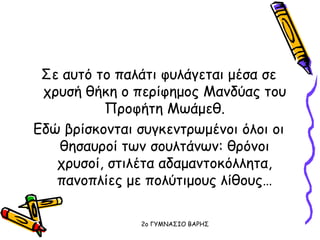 Σε αυτό το παλάτι φυλάγεται μέσα σε
χρυσή θήκη ο περίφημος Μανδύας του
Προφήτη Μωάμεθ.
Εδώ βρίσκονται συγκεντρωμένοι όλοι οι
θησαυροί των σουλτάνων: θρόνοι
χρυσοί, στιλέτα αδαμαντοκόλλητα,
πανοπλίες με πολύτιμους λίθους…
2o ΓΥΜΝΑΣΙΟ ΒΑΡΗΣ
 