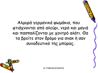 Aλμυρά γερμανικά ψωμάκια, που
φτιάχνονται από αλεύρι, νερό και μαγιά
και πασπαλίζονται με χοντρό αλάτι. Θα
τα βρείτε στον δρόμο για σνακ ή σαν
συνοδευτικό της μπύρας.
2o ΓΥΜΝΑΣΙΟ ΒΑΡΗΣ
 