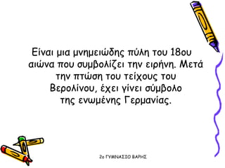 Είναι μια μνημειώδης πύλη του 18ου
αιώνα που συμβολίζει την ειρήνη. Μετά
την πτώση του τείχους του
Βερολίνου, έχει γίνει σύμβολο
της ενωμένης Γερμανίας.
2o ΓΥΜΝΑΣΙΟ ΒΑΡΗΣ
 