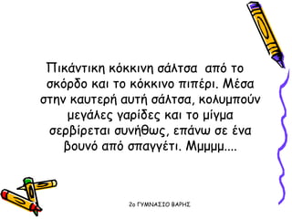 Πικάντικη κόκκινη σάλτσα από το
σκόρδο και το κόκκινο πιπέρι. Μέσα
στην καυτερή αυτή σάλτσα, κολυμπούν
μεγάλες γαρίδες και το μίγμα
σερβίρεται συνήθως, επάνω σε ένα
βουνό από σπαγγέτι. Μμμμμ....
2o ΓΥΜΝΑΣΙΟ ΒΑΡΗΣ
 