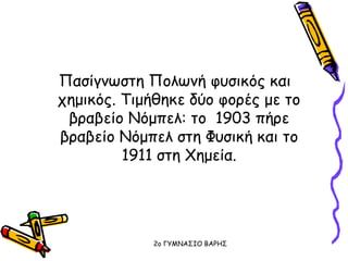 Πασίγνωστη Πολωνή φυσικός και
χημικός. Τιμήθηκε δύο φορές με το
βραβείο Νόμπελ: το 1903 πήρε
βραβείο Νόμπελ στη Φυσική και το
1911 στη Χημεία.
2o ΓΥΜΝΑΣΙΟ ΒΑΡΗΣ
 