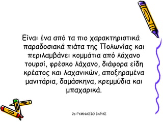 Είναι ένα από τα πιο χαρακτηριστικά
παραδοσιακά πιάτα της Πολωνίας και
περιλαμβάνει κομμάτια από λάχανο
τουρσί, φρέσκο λάχανο, διάφορα είδη
κρέατος και λαχανικών, αποξηραμένα
μανιτάρια, δαμάσκηνα, κρεμμύδια και
μπαχαρικά.
2o ΓΥΜΝΑΣΙΟ ΒΑΡΗΣ
 