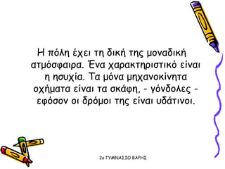 Η πόλη έχει τη δική της μοναδική
ατμόσφαιρα. Ένα χαρακτηριστικό είναι
η ησυχία. Τα μόνα μηχανοκίνητα
οχήματα είναι τα σκάφη, - γόνδολες -
εφόσον οι δρόμοι της είναι υδάτινοι.
2o ΓΥΜΝΑΣΙΟ ΒΑΡΗΣ
 