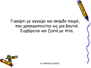 Γιαούρτι με αγγούρι και σκόρδο πουρέ,
που χρησιμοποιείται ως μια βουτιά.
Σερβίρεται και ζεστό με πίτα.
2o ΓΥΜΝΑΣΙΟ ΒΑΡΗΣ
 