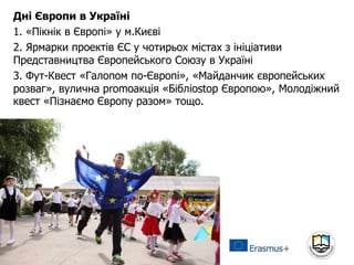 Дні Європи в Україні
1. «Пікнік в Європі» у м.Києві
2. Ярмарки проектів ЄС у чотирьох містах з ініціативи
Представництва Європейського Союзу в Україні
3. Фут-Квест «Галопом по-Європі», «Майданчик європейських
розваг», вулична рromoакція «Бібліоstop Європою», Молодіжний
квест «Пізнаємо Європу разом» тощо.
 