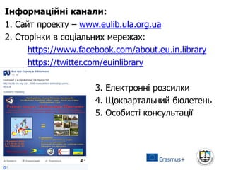 Інформаційні канали:
1. Сайт проекту – www.eulib.ula.org.ua
2. Сторінки в соціальних мережах:
https://www.facebook.com/about.eu.in.library
https://twitter.com/euinlibrary
3. Електронні розсилки
4. Щоквартальний бюлетень
5. Особисті консультації
 