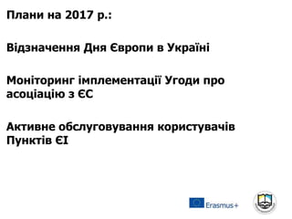 Плани на 2017 р.:
Відзначення Дня Європи в Україні
Моніторинг імплементації Угоди про
асоціацію з ЄС
Активне обслуговування користувачів
Пунктів ЄІ
 