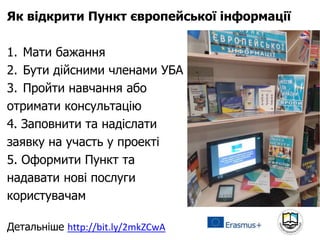 Як відкрити Пункт європейської інформації
1. Мати бажання
2. Бути дійсними членами УБА
3. Пройти навчання або
отримати консультацію
4. Заповнити та надіслати
заявку на участь у проекті
5. Оформити Пункт та
надавати нові послуги
користувачам
Детальніше http://bit.ly/2mkZCwA
 