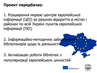 Проект передбачає:
1. Розширення мережі центрів європейської
інформації (ЦЄІ) за рахунок відкриття в містах і
районах по всій Україні пунктів європейської
інформації (ПЄІ)
2. Інформаційно-методичне забезпечення
бібліотекарів щодо їх діяльності
3. Активізацію роботи бібліотек з
популяризації європейських цінностей
 