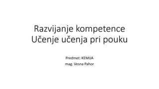Razvijanje kompetence
Učenje učenja pri pouku
Predmet: KEMIJA
mag. Vesna Pahor
 