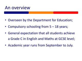 An overview
• Overseen by the Department for Education;
• Compulsory schooling from 5 – 18 years;
• General expectation that all students achieve
a Grade C in English and Maths at GCSE level;
• Academic year runs from September to July.
 